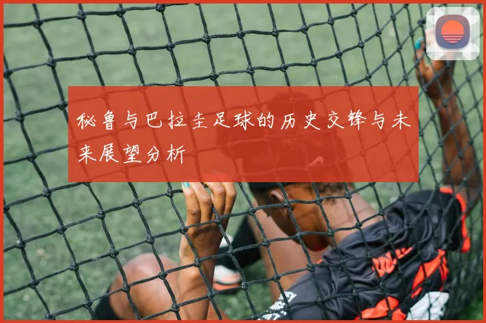 秘鲁与巴拉圭足球的历史交锋与未来展望分析