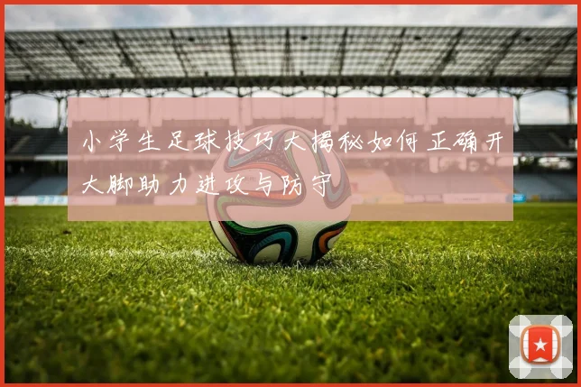 小学生足球技巧大揭秘如何正确开大脚助力进攻与防守