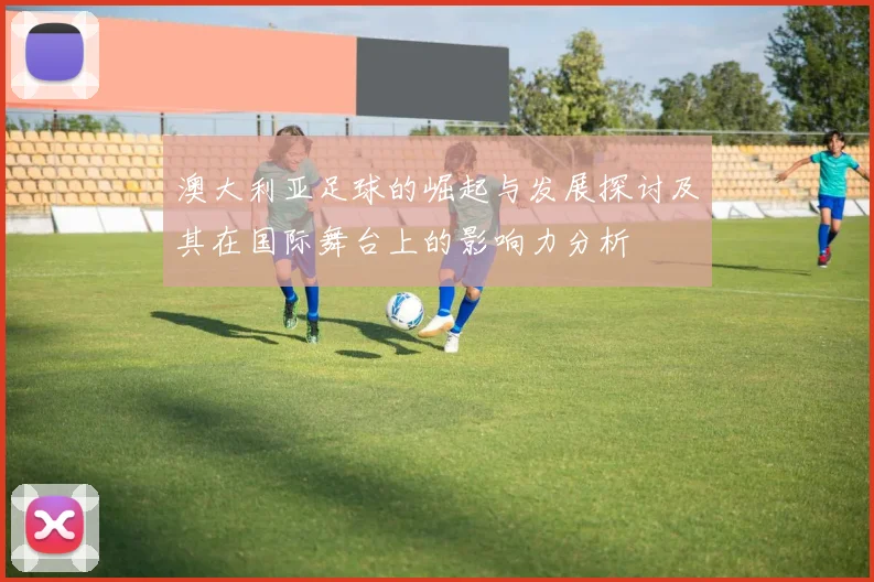 澳大利亚足球的崛起与发展探讨及其在国际舞台上的影响力分析