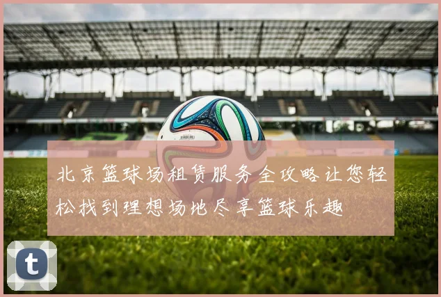 北京篮球场租赁服务全攻略让您轻松找到理想场地尽享篮球乐趣