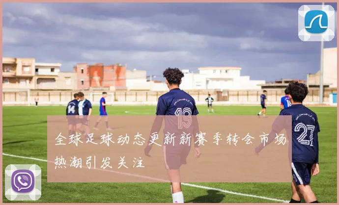 全球足球动态更新新赛季转会市场热潮引发关注
