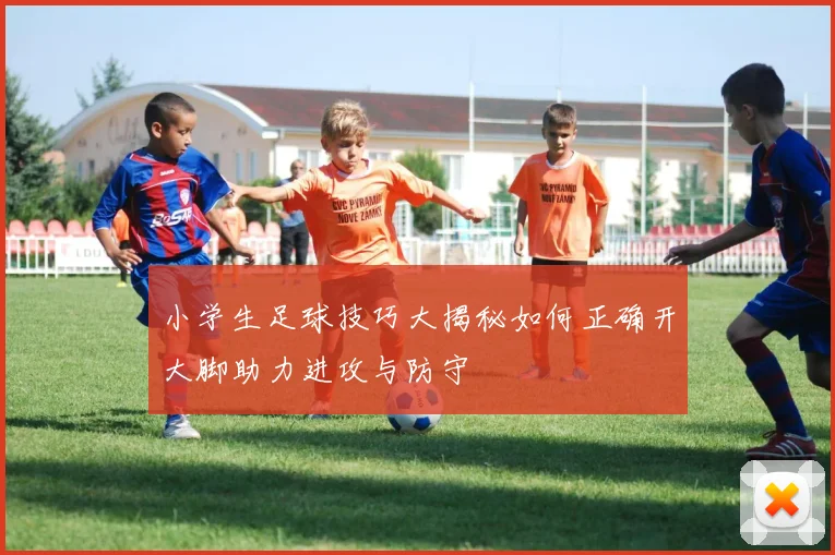 小学生足球技巧大揭秘如何正确开大脚助力进攻与防守