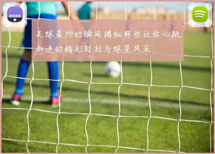 足球最帅的瞬间揭秘那些让你心跳加速的精彩时刻与球星风采