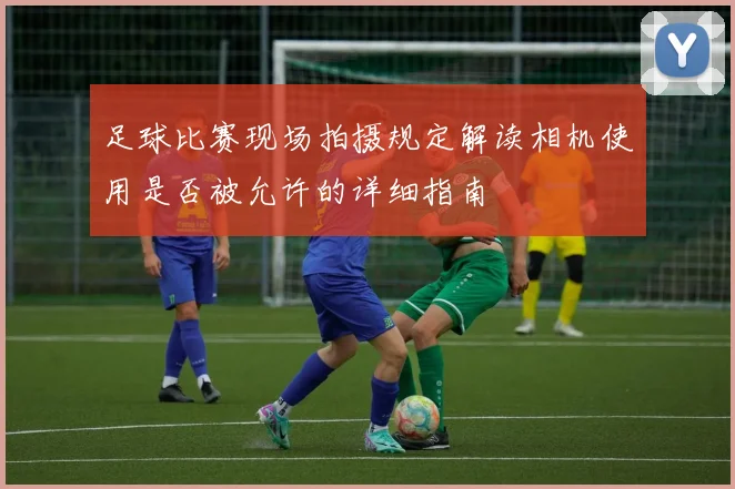 足球比赛现场拍摄规定解读相机使用是否被允许的详细指南